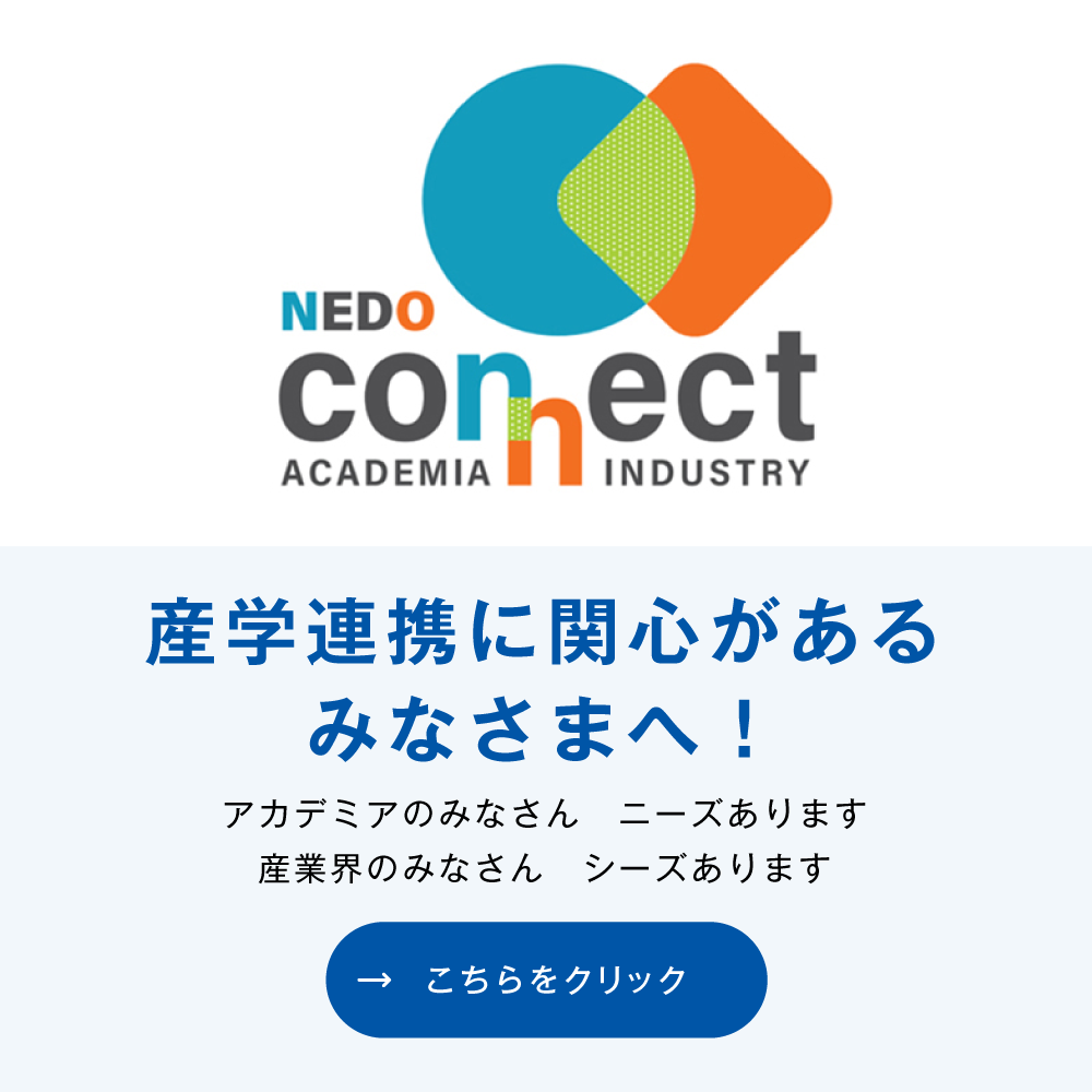 NEDO connect 産学連携に関心があるみなさまへ！ アカデミアのみなさん ニーズあります。産業界のみなさん シーズあります。こちらをクリック